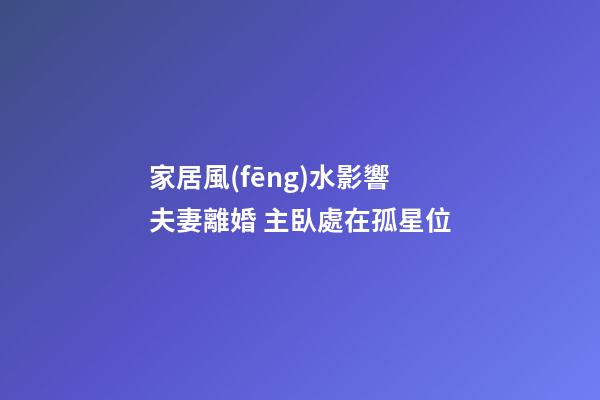 家居風(fēng)水影響夫妻離婚 主臥處在孤星位